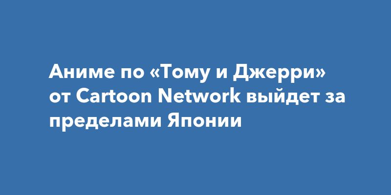 Аниме-сериал по мотивам «Тома и Джерри» выходит за пределы Японии Аниме-сериал по мотивам «Тома и Джерри» выходит за пределы Японии